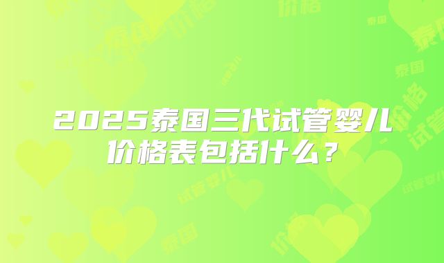 2025泰国三代试管婴儿价格表包括什么？