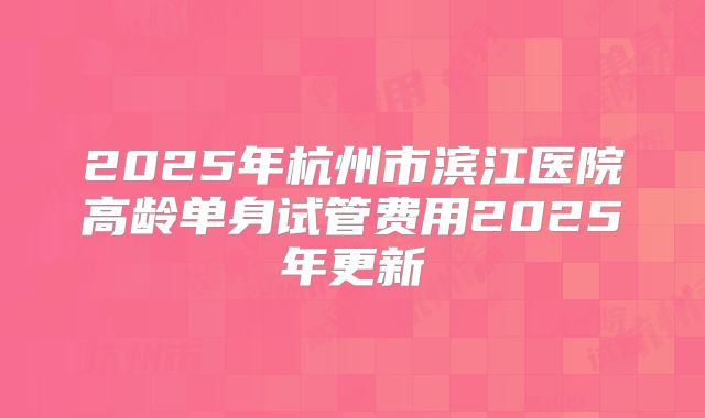 2025年杭州市滨江医院高龄单身试管费用2025年更新