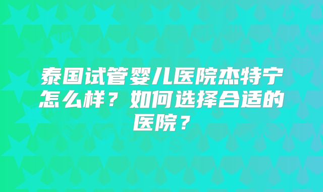 泰国试管婴儿医院杰特宁怎么样？如何选择合适的医院？