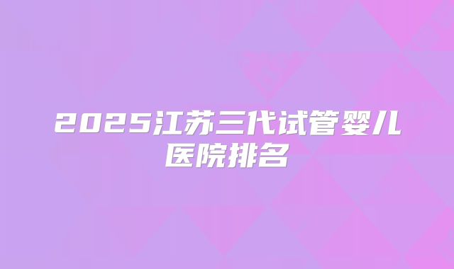 2025江苏三代试管婴儿医院排名