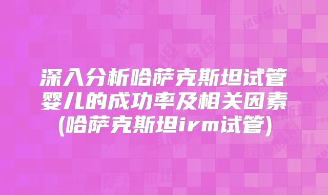 深入分析哈萨克斯坦试管婴儿的成功率及相关因素(哈萨克斯坦irm试管)