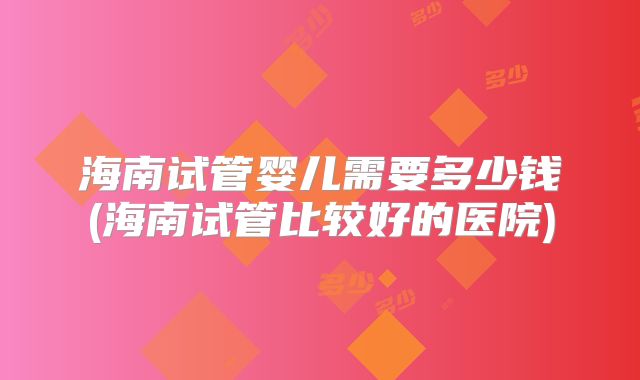 海南试管婴儿需要多少钱(海南试管比较好的医院)