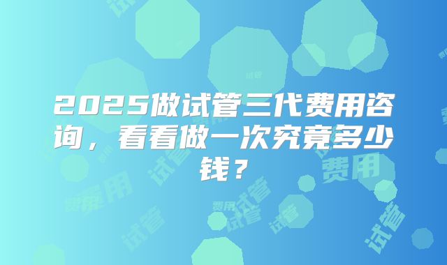 2025做试管三代费用咨询，看看做一次究竟多少钱？