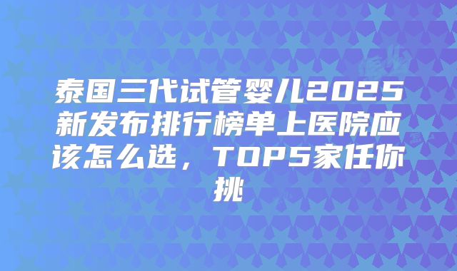 泰国三代试管婴儿2025新发布排行榜单上医院应该怎么选，TOP5家任你挑