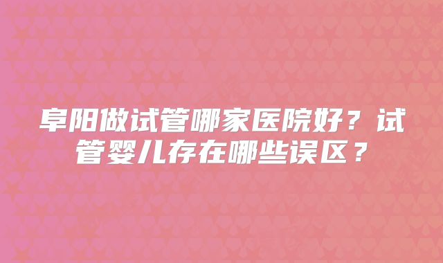 阜阳做试管哪家医院好？试管婴儿存在哪些误区？