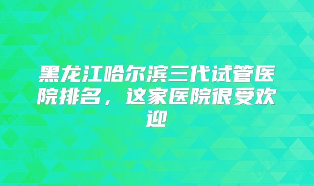 黑龙江哈尔滨三代试管医院排名，这家医院很受欢迎