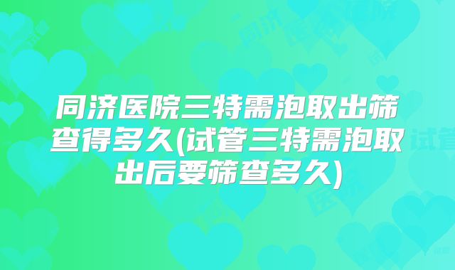 同济医院三特需泡取出筛查得多久(试管三特需泡取出后要筛查多久)
