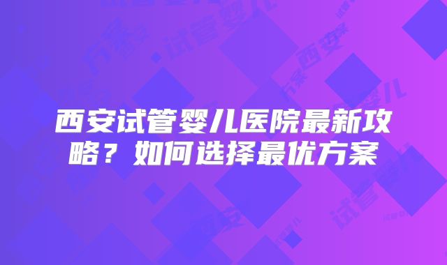 西安试管婴儿医院最新攻略？如何选择最优方案