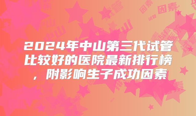 2024年中山第三代试管比较好的医院最新排行榜，附影响生子成功因素