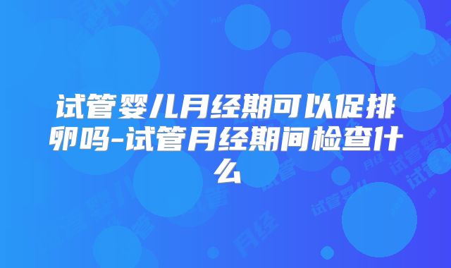 试管婴儿月经期可以促排卵吗-试管月经期间检查什么