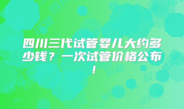 四川三代试管婴儿大约多少钱?一次试管价格公布!
