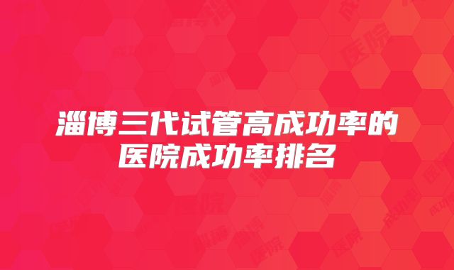 淄博三代试管高成功率的医院成功率排名