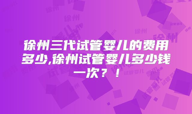 徐州三代试管婴儿的费用多少,徐州试管婴儿多少钱一次？！