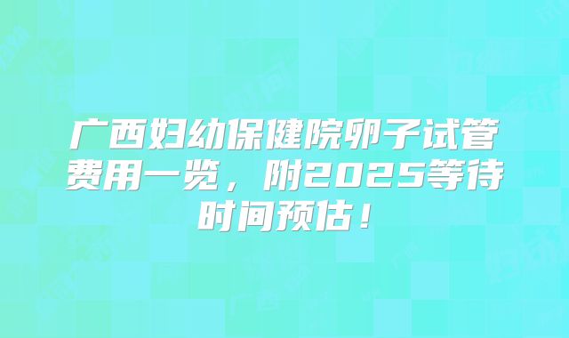 广西妇幼保健院卵子试管费用一览，附2025等待时间预估！