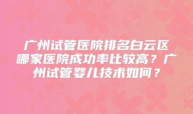 广州试管医院排名白云区哪家医院成功率比较高？广州试管婴儿技术如何？