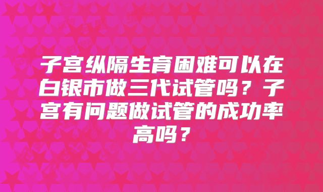 子宫纵隔生育困难可以在白银市做三代试管吗？子宫有问题做试管的成功率高吗？
