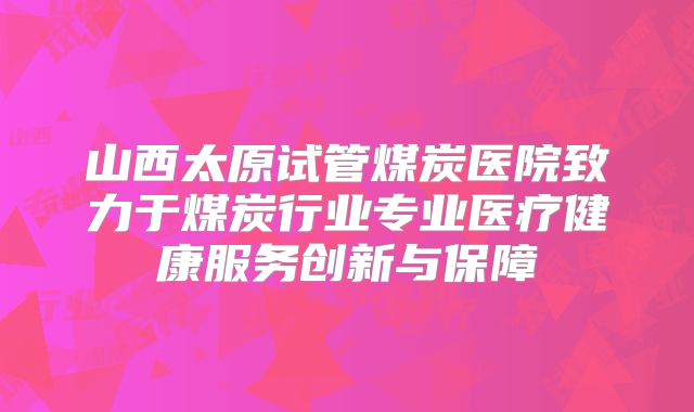 山西太原试管煤炭医院致力于煤炭行业专业医疗健康服务创新与保障