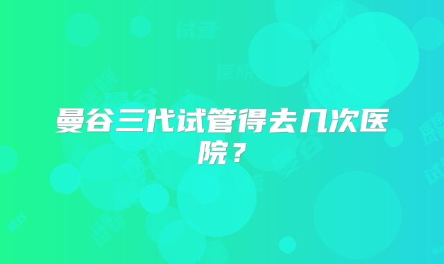 曼谷三代试管得去几次医院？