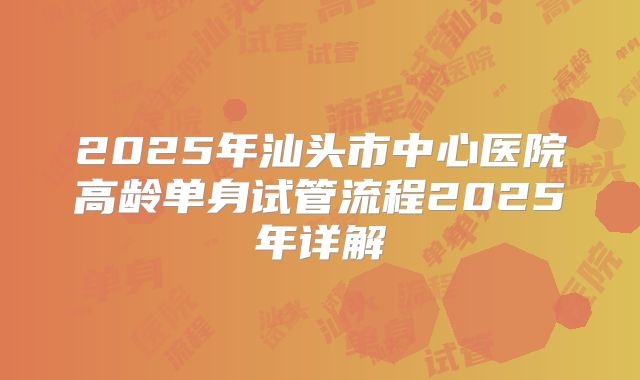 2025年汕头市中心医院高龄单身试管流程2025年详解