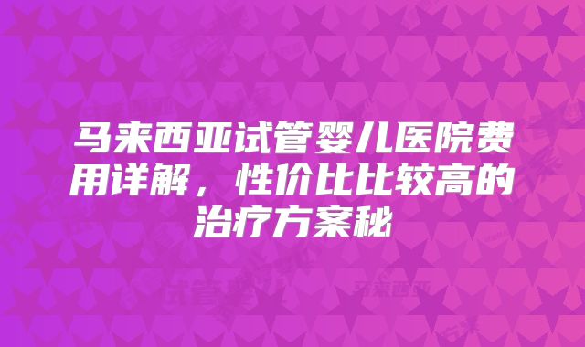 马来西亚试管婴儿医院费用详解，性价比比较高的治疗方案秘