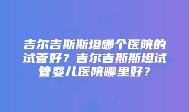 吉尔吉斯斯坦哪个医院的试管好？吉尔吉斯斯坦试管婴儿医院哪里好？