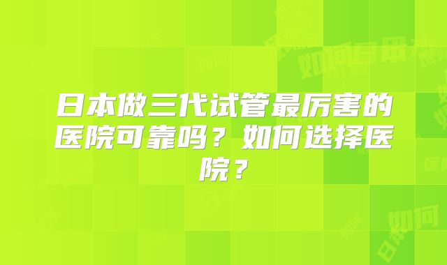日本做三代试管最厉害的医院可靠吗?如何选择医院?