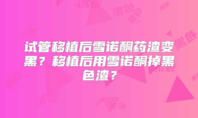 试管移植后雪诺酮药渣变黑？移植后用雪诺酮掉黑色渣？