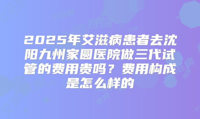 2025年艾滋病患者去沈阳九州家圆医院做三代试管的费用贵吗?费用构成是怎么样的