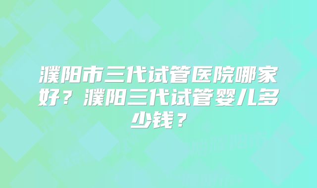 濮阳市三代试管医院哪家好？濮阳三代试管婴儿多少钱？