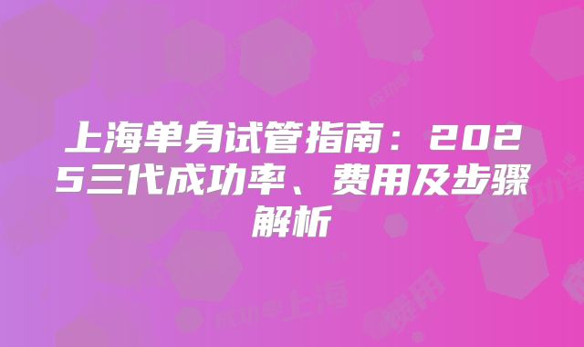 上海单身试管指南:2025三代成功率、费用及步骤解析