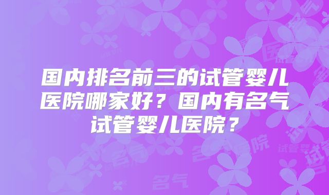 国内排名前三的试管婴儿医院哪家好？国内有名气试管婴儿医院？