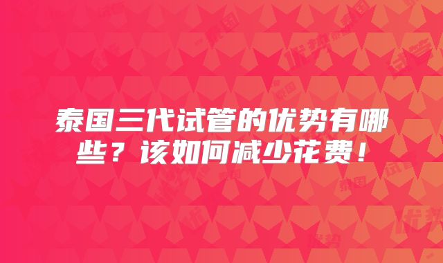 泰国三代试管的优势有哪些？该如何减少花费！