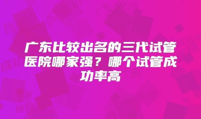 广东比较出名的三代试管医院哪家强？哪个试管成功率高