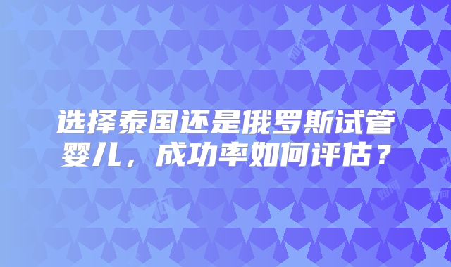 选择泰国还是俄罗斯试管婴儿，成功率如何评估？