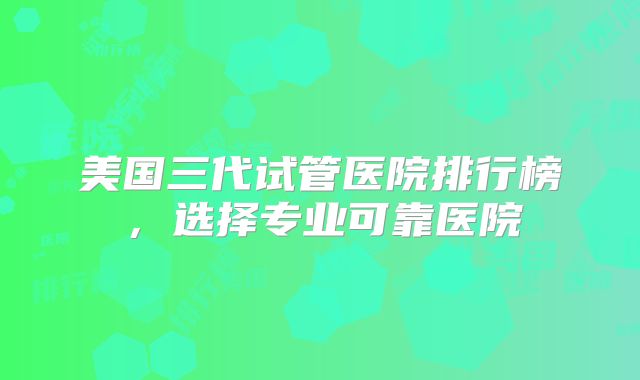 美国三代试管医院排行榜,选择专业可靠医院