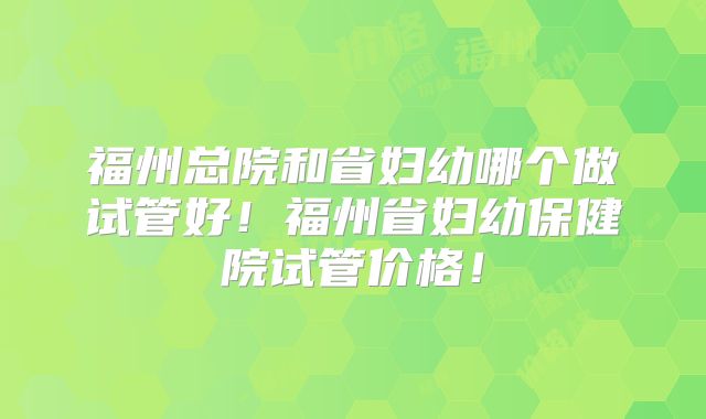 福州总院和省妇幼哪个做试管好!福州省妇幼保健院试管价格!