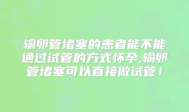 输卵管堵塞的患者能不能通过试管的方式怀孕,输卵管堵塞可以直接做试管！
