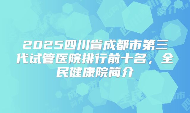 2025四川省成都市第三代试管医院排行前十名，全民健康院简介