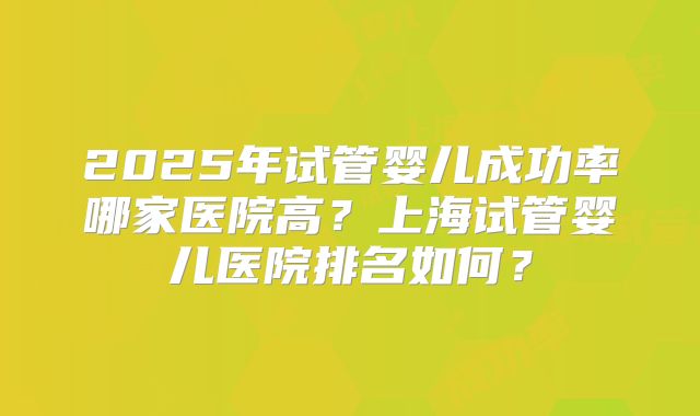2025年试管婴儿成功率哪家医院高？上海试管婴儿医院排名如何？