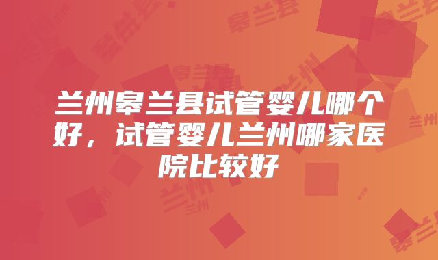 兰州皋兰县试管婴儿哪个好，试管婴儿兰州哪家医院比较好