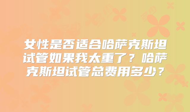 女性是否适合哈萨克斯坦试管如果我太重了？哈萨克斯坦试管总费用多少？