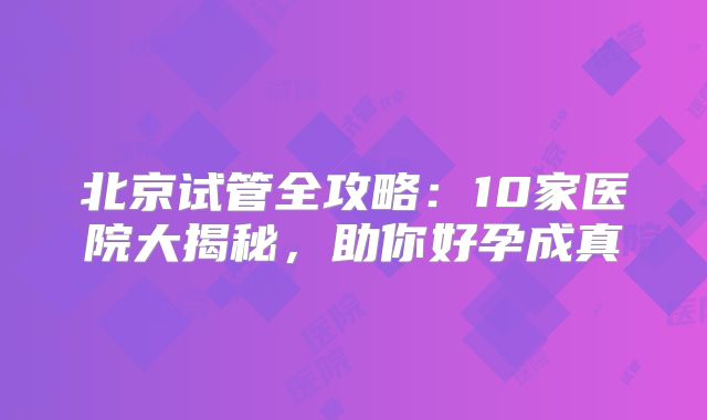 北京试管全攻略：10家医院大揭秘，助你好孕成真
