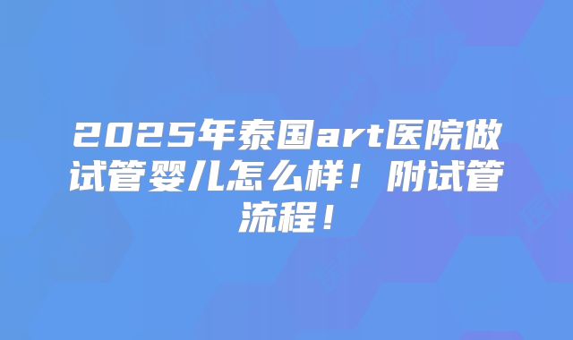 2025年泰国art医院做试管婴儿怎么样！附试管流程！