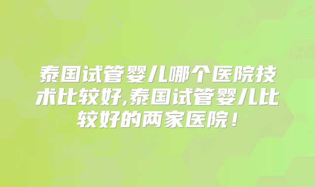 泰国试管婴儿哪个医院技术比较好,泰国试管婴儿比较好的两家医院！