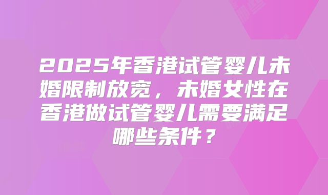 2025年香港试管婴儿未婚限制放宽，未婚女性在香港做试管婴儿需要满足哪些条件？