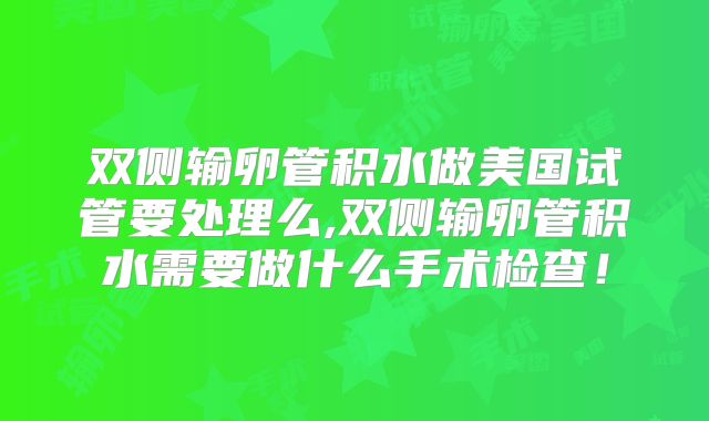 双侧输卵管积水做美国试管要处理么,双侧输卵管积水需要做什么手术检查！