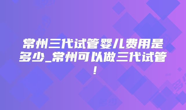 常州三代试管婴儿费用是多少_常州可以做三代试管！