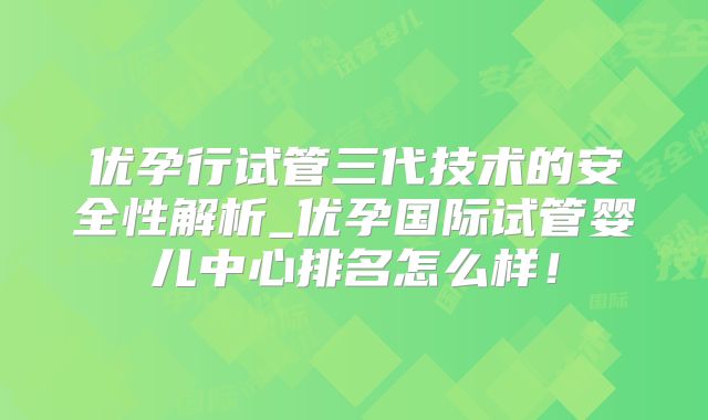 优孕行试管三代技术的安全性解析_优孕国际试管婴儿中心排名怎么样!