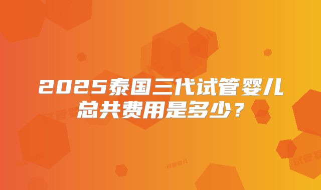 2025泰国三代试管婴儿总共费用是多少?