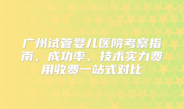 广州试管婴儿医院考察指南，成功率，技术实力费用收费一站式对比